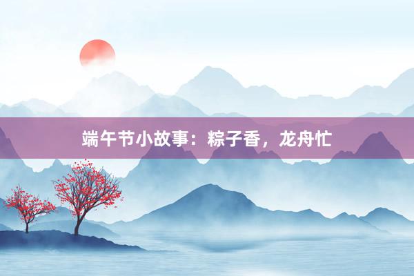 端午节小故事:粽子香,龙舟忙